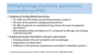 Pathophysiology of primary spontaneous 
pneumothorax (PSP) 
• Subpleural bullae/blebs/porosities 
• 76 -100% on VATS (Video assisted thoracoscopic surgery )1 
• All most all the patients undergoing thoracotomy 1 
• 79- 96% of patients on contralateral lung, those who were managed by 
sternotomy.1 
• 89% ipsilateral bullae and blebs on CT ( compared to 20% age and smoking 
matched controls)1 
• Subpleural bullae formation remains speculative 
• Smoking related influx of neutrophils and macrophages 
• Degredation of elastic fibers 
• Imbalance in the protease-antiprotease and oxidant-antioxidant systems.1 
1. Spontaneous pneumothorax. Sahn SA, Heffner JE N Engl J Med. 2000;342(12):868 
 