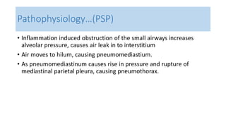 Pathophysiology…(PSP) 
• Inflammation induced obstruction of the small airways increases 
alveolar pressure, causes air leak in to interstitium 
• Air moves to hilum, causing pneumomediastium. 
• As pneumomediastinum causes rise in pressure and rupture of 
mediastinal parietal pleura, causing pneumothorax. 
 