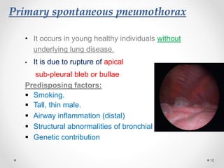 Primary spontaneous pneumothorax
• It occurs in young healthy individuals without
underlying lung disease.
• It is due to rupture of apical
sub-pleural bleb or bullae
Predisposing factors:
 Smoking.
 Tall, thin male.
 Airway inflammation (distal)
 Structural abnormalities of bronchial tree
 Genetic contribution
10
 