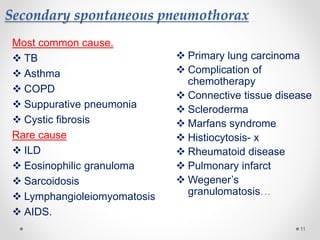 Secondary spontaneous pneumothorax
Most common cause.
 TB
 Asthma
 COPD
 Suppurative pneumonia
 Cystic fibrosis
Rare cause
 ILD
 Eosinophilic granuloma
 Sarcoidosis
 Lymphangioleiomyomatosis
 AIDS.
11
 Primary lung carcinoma
 Complication of
chemotherapy
 Connective tissue disease
 Scleroderma
 Marfans syndrome
 Histiocytosis- x
 Rheumatoid disease
 Pulmonary infarct
 Wegener’s
granulomatosis…
 