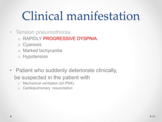 Clinical manifestation
• Tension pneumothorax
o RAPIDLY PROGRESSIVE DYSPNIA.
o Cyanosis
o Marked tachycardia
o Hypotension
• Patient who suddenly deteriorate clinically,
be suspected in the patient with
o Mechanical ventilation (b/l PNX)
o Cardiopulmonary resuscitation
18
 
