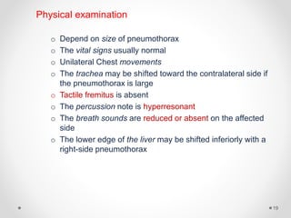 Physical examination
o Depend on size of pneumothorax
o The vital signs usually normal
o Unilateral Chest movements
o The trachea may be shifted toward the contralateral side if
the pneumothorax is large
o Tactile fremitus is absent
o The percussion note is hyperresonant
o The breath sounds are reduced or absent on the affected
side
o The lower edge of the liver may be shifted inferiorly with a
right-side pneumothorax
19
 