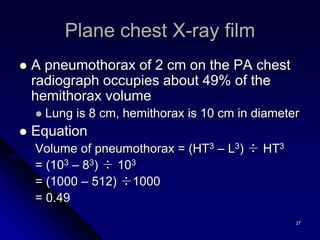27
 A pneumothorax of 2 cm on the PA chest
radiograph occupies about 49% of the
hemithorax volume
 Lung is 8 cm, hemithorax is 10 cm in diameter
 Equation
Volume of pneumothorax = (HT3 – L3) ÷ HT3
= (103 – 83) ÷ 103
= (1000 – 512) ÷1000
= 0.49
Plane chest X-ray film
 