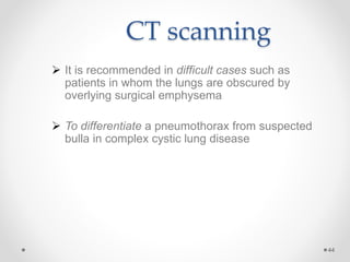 CT scanning
 It is recommended in difficult cases such as
patients in whom the lungs are obscured by
overlying surgical emphysema
 To differentiate a pneumothorax from suspected
bulla in complex cystic lung disease
44
 