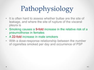 Pathophysiology
• It is often hard to assess whether bullae are the site of
leakage, and where the site of rupture of the visceral
pleura is
• Smoking causes a 9-fold increase in the relative risk of a
pneumothorax in females
• A 22-fold increase in male smokers
• With a dose-response relationship between the number
of cigarettes smoked per day and occurrence of PSP
5
 