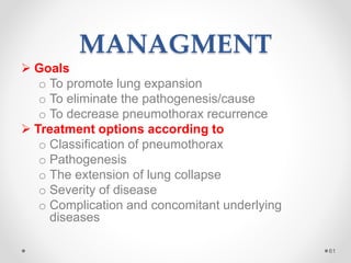 MANAGMENT
 Goals
o To promote lung expansion
o To eliminate the pathogenesis/cause
o To decrease pneumothorax recurrence
 Treatment options according to
o Classification of pneumothorax
o Pathogenesis
o The extension of lung collapse
o Severity of disease
o Complication and concomitant underlying
diseases
61
 