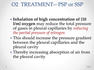 O2 TREATMENT-- PSP or SSP
68
 Inhalation of high concentration of {10
l/m} oxygen may reduce the total pressure
of gases in pleural capillaries by reducing
the partial pressure of nitrogen
 This should increase the pressure gradient
between the pleural capillaries and the
pleural cavity
 Thereby increasing absorption of air from
the pleural cavity
 
