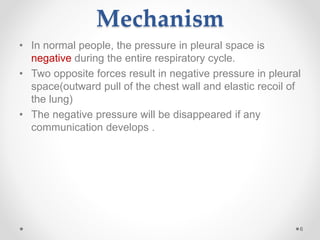 Mechanism
• In normal people, the pressure in pleural space is
negative during the entire respiratory cycle.
• Two opposite forces result in negative pressure in pleural
space(outward pull of the chest wall and elastic recoil of
the lung)
• The negative pressure will be disappeared if any
communication develops .
6
 