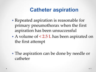 71
 Repeated aspiration is reasonable for
primary pneumothorax when the first
aspiration has been unsuccessful
 A volume of < 2.5 L has been aspirated on
the first attempt
 The aspiration can be done by needle or
catheter
Catheter aspiration
 