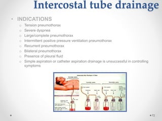Intercostal tube drainage
• INDICATIONS
o Tension pneumothorax
o Severe dyspnea
o Large/complete pneumothorax
o Intermittent positive pressure ventilation pneumothorax
o Recurrent pneumothorax
o Bilateral pneumothorax
o Presence of pleural fluid
o Simple aspiration or catheter aspiration drainage is unsuccessful in controlling
symptoms
72
 