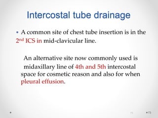 7373
 A common site of chest tube insertion is in the
2nd ICS in mid-clavicular line.
An alternative site now commonly used is
midaxillary line of 4th and 5th intercostal
space for cosmetic reason and also for when
pleural effusion.
Intercostal tube drainage
 