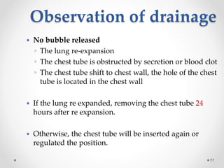 Observation of drainage
77
 No bubble released
◦ The lung re-expansion
◦ The chest tube is obstructed by secretion or blood clot
◦ The chest tube shift to chest wall, the hole of the chest
tube is located in the chest wall
 If the lung re expanded, removing the chest tube 24
hours after re expansion.
 Otherwise, the chest tube will be inserted again or
regulated the position.
 