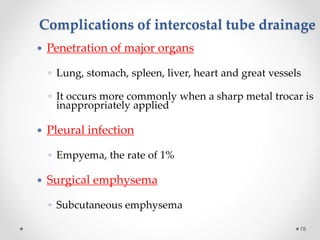 Complications of intercostal tube drainage
78
 Penetration of major organs
◦ Lung, stomach, spleen, liver, heart and great vessels
◦ It occurs more commonly when a sharp metal trocar is
inappropriately applied
 Pleural infection
◦ Empyema, the rate of 1%
 Surgical emphysema
◦ Subcutaneous emphysema
 