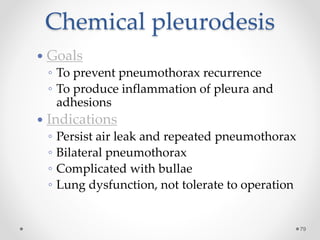 Chemical pleurodesis
79
 Goals
◦ To prevent pneumothorax recurrence
◦ To produce inflammation of pleura and
adhesions
 Indications
◦ Persist air leak and repeated pneumothorax
◦ Bilateral pneumothorax
◦ Complicated with bullae
◦ Lung dysfunction, not tolerate to operation
 