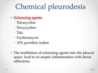 Chemical pleurodesis
80
 Sclerosing agents
◦ Tetracycline
◦ Doxycycline
◦ Talc
◦ Erythromycin
◦ 10% povidine iodine
 The instillation of sclerosing agents into the pleural
space lead to an aseptic inflammation with dense
adhesions.
 