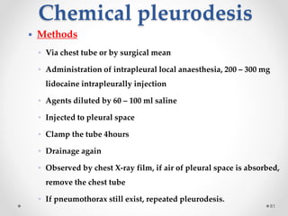 Chemical pleurodesis
81
 Methods
◦ Via chest tube or by surgical mean
◦ Administration of intrapleural local anaesthesia, 200 – 300 mg
lidocaine intrapleurally injection
◦ Agents diluted by 60 – 100 ml saline
◦ Injected to pleural space
◦ Clamp the tube 4hours
◦ Drainage again
◦ Observed by chest X-ray film, if air of pleural space is absorbed,
remove the chest tube
◦ If pneumothorax still exist, repeated pleurodesis.
 