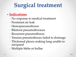 Surgical treatment
83
 Indications
◦ No response to medical treatment
◦ Persistant air leak
◦ Hemopneumothorax
◦ Bilateral pneumothoraces
◦ Recurrent pneumothorax
◦ Tension pneumothorax failed to drainage
◦ Thickened pleura making lung unable to
reexpand
◦ Multiple blebs or bullae
 