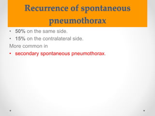Recurrence of spontaneous
pneumothorax
• 50% on the same side.
• 15% on the contralateral side.
More common in
• secondary spontaneous pneumothorax.
 