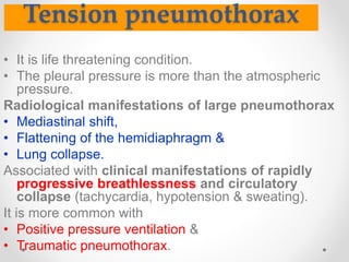 Tension pneumothorax
• It is life threatening condition.
• The pleural pressure is more than the atmospheric
pressure.
Radiological manifestations of large pneumothorax
• Mediastinal shift,
• Flattening of the hemidiaphragm &
• Lung collapse.
Associated with clinical manifestations of rapidly
progressive breathlessness and circulatory
collapse (tachycardia, hypotension & sweating).
It is more common with
• Positive pressure ventilation &
• Traumatic pneumothorax.
 