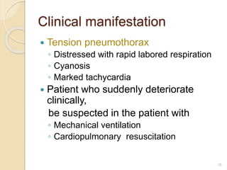 Clinical manifestation
 Tension pneumothorax
◦ Distressed with rapid labored respiration
◦ Cyanosis
◦ Marked tachycardia
 Patient who suddenly deteriorate
clinically,
be suspected in the patient with
◦ Mechanical ventilation
◦ Cardiopulmonary resuscitation
10
 