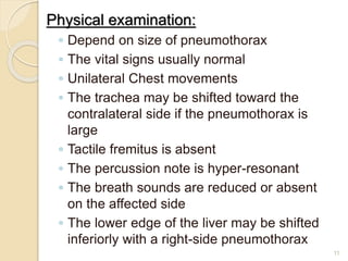 Physical examination:
◦ Depend on size of pneumothorax
◦ The vital signs usually normal
◦ Unilateral Chest movements
◦ The trachea may be shifted toward the
contralateral side if the pneumothorax is
large
◦ Tactile fremitus is absent
◦ The percussion note is hyper-resonant
◦ The breath sounds are reduced or absent
on the affected side
◦ The lower edge of the liver may be shifted
inferiorly with a right-side pneumothorax
11
 