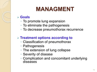MANAGMENT
 Goals
◦ To promote lung expansion
◦ To eliminate the pathogenesis
◦ To decrease pneumothorax recurrence
 Treatment options according to
◦ Classification of pneumothorax
◦ Pathogenesis
◦ The extension of lung collapse
◦ Severity of disease
◦ Complication and concomitant underlying
diseases
19
 