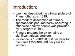 Introduction:
 Laennec described the clinical picture of
Pneumothorax in 1819.
 The modern description of primary
spontaneous pneumothorax occurring in
otherwise healthy people was provided
by Kjaergard in 1932.
 Primary pneumothorax remains a
significant global problem.
 Incidence is 18-28/100,000 per year for
men and 1.2-6/100,000 per year for
women.
2
 