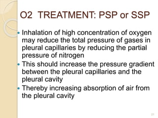 21
 Inhalation of high concentration of oxygen
may reduce the total pressure of gases in
pleural capillaries by reducing the partial
pressure of nitrogen
 This should increase the pressure gradient
between the pleural capillaries and the
pleural cavity
 Thereby increasing absorption of air from
the pleural cavity
O2 TREATMENT: PSP or SSP
 