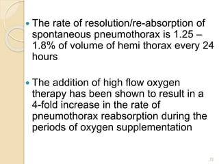 22
 The rate of resolution/re-absorption of
spontaneous pneumothorax is 1.25 –
1.8% of volume of hemi thorax every 24
hours
 The addition of high flow oxygen
therapy has been shown to result in a
4-fold increase in the rate of
pneumothorax reabsorption during the
periods of oxygen supplementation
 