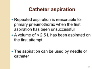 24
 Repeated aspiration is reasonable for
primary pneumothorax when the first
aspiration has been unsuccessful
 A volume of < 2.5 L has been aspirated on
the first attempt
 The aspiration can be used by needle or
catheter
Catheter aspiration
 