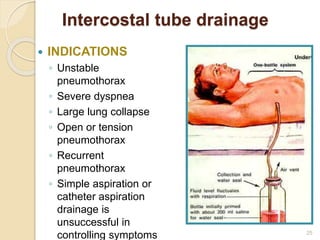 Intercostal tube drainage
 INDICATIONS
◦ Unstable
pneumothorax
◦ Severe dyspnea
◦ Large lung collapse
◦ Open or tension
pneumothorax
◦ Recurrent
pneumothorax
◦ Simple aspiration or
catheter aspiration
drainage is
unsuccessful in
controlling symptoms 25
 