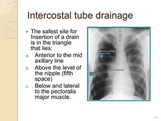 26
 The safest site for
Insertion of a drain
is in the triangle
that lies:
a. Anterior to the mid
axillary line
b. Above the level of
the nipple (fifth
space)
c. Below and lateral
to the pectoralis
major muscle.
Intercostal tube drainage
 