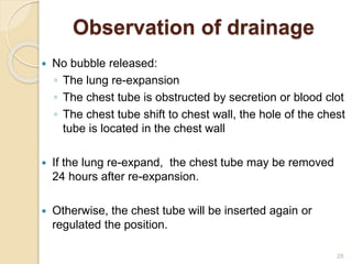 28
Observation of drainage
 No bubble released:
◦ The lung re-expansion
◦ The chest tube is obstructed by secretion or blood clot
◦ The chest tube shift to chest wall, the hole of the chest
tube is located in the chest wall
 If the lung re-expand, the chest tube may be removed
24 hours after re-expansion.
 Otherwise, the chest tube will be inserted again or
regulated the position.
 