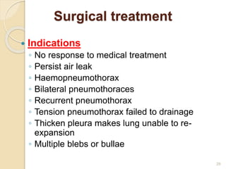 29
Surgical treatment
 Indications
◦ No response to medical treatment
◦ Persist air leak
◦ Haemopneumothorax
◦ Bilateral pneumothoraces
◦ Recurrent pneumothorax
◦ Tension pneumothorax failed to drainage
◦ Thicken pleura makes lung unable to re-
expansion
◦ Multiple blebs or bullae
 