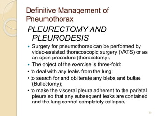 Definitive Management of
Pneumothorax
PLEURECTOMY AND
PLEURODESIS
 Surgery for pneumothorax can be performed by
video-assisted thoracoscopic surgery (VATS) or as
an open procedure (thoracotomy).
 The object of the exercise is three-fold:
• to deal with any leaks from the lung;
• to search for and obliterate any blebs and bullae
(Bullectomy);
• to make the visceral pleura adherent to the parietal
pleura so that any subsequent leaks are contained
and the lung cannot completely collapse.
30
 
