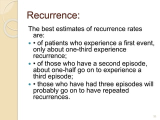 Recurrence:
The best estimates of recurrence rates
are:
 • of patients who experience a first event,
only about one-third experience
recurrence;
 • of those who have a second episode,
about one-half go on to experience a
third episode;
 • those who have had three episodes will
probably go on to have repeated
recurrences.
33
 