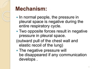 Mechanism:
 In normal people, the pressure in
pleural space is negative during the
entire respiratory cycle.
 Two opposite forces result in negative
pressure in pleural space.
(outward pull of the chest wall and
elastic recoil of the lung)
 The negative pressure will
be disappeared if any communication
develops .
4
 