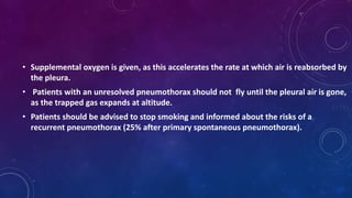 • Supplemental oxygen is given, as this accelerates the rate at which air is reabsorbed by
the pleura.
• Patients with an unresolved pneumothorax should not fly until the pleural air is gone,
as the trapped gas expands at altitude.
• Patients should be advised to stop smoking and informed about the risks of a
recurrent pneumothorax (25% after primary spontaneous pneumothorax).
 