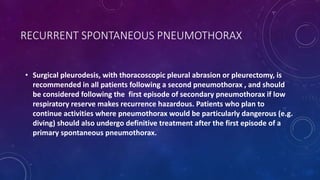 RECURRENT SPONTANEOUS PNEUMOTHORAX
• Surgical pleurodesis, with thoracoscopic pleural abrasion or pleurectomy, is
recommended in all patients following a second pneumothorax , and should
be considered following the first episode of secondary pneumothorax if low
respiratory reserve makes recurrence hazardous. Patients who plan to
continue activities where pneumothorax would be particularly dangerous (e.g.
diving) should also undergo definitive treatment after the first episode of a
primary spontaneous pneumothorax.
 