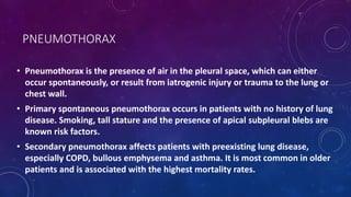 PNEUMOTHORAX
• Pneumothorax is the presence of air in the pleural space, which can either
occur spontaneously, or result from iatrogenic injury or trauma to the lung or
chest wall.
• Primary spontaneous pneumothorax occurs in patients with no history of lung
disease. Smoking, tall stature and the presence of apical subpleural blebs are
known risk factors.
• Secondary pneumothorax affects patients with preexisting lung disease,
especially COPD, bullous emphysema and asthma. It is most common in older
patients and is associated with the highest mortality rates.
 