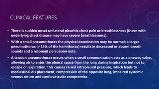 CLINICAL FEATURES
• There is sudden onset unilateral pleuritic chest pain or breathlessness (those with
underlying chest disease may have severe breathlessness).
• With a small pneumothorax the physical examination may be normal; a larger
pneumothorax (> 15% of the hemithorax) results in decreased or absent breath
sounds and a resonant percussion note.
• A tension pneumothorax occurs when a small communication acts as a oneway valve,
allowing air to enter the pleural space from the lung during inspiration but not to
escape on expiration; this causes raised intrapleural pressure, which leads to
mediastinal dis placement, compression of the opposite lung, impaired systemic
venous return and cardiovascular compromise.
 