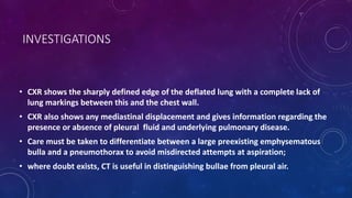 INVESTIGATIONS
• CXR shows the sharply defined edge of the deflated lung with a complete lack of
lung markings between this and the chest wall.
• CXR also shows any mediastinal displacement and gives information regarding the
presence or absence of pleural fluid and underlying pulmonary disease.
• Care must be taken to differentiate between a large preexisting emphysematous
bulla and a pneumothorax to avoid misdirected attempts at aspiration;
• where doubt exists, CT is useful in distinguishing bullae from pleural air.
 