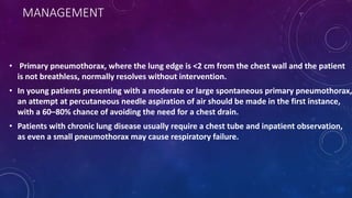 MANAGEMENT
• Primary pneumothorax, where the lung edge is <2 cm from the chest wall and the patient
is not breathless, normally resolves without intervention.
• In young patients presenting with a moderate or large spontaneous primary pneumothorax,
an attempt at percutaneous needle aspiration of air should be made in the first instance,
with a 60–80% chance of avoiding the need for a chest drain.
• Patients with chronic lung disease usually require a chest tube and inpatient observation,
as even a small pneumothorax may cause respiratory failure.
 