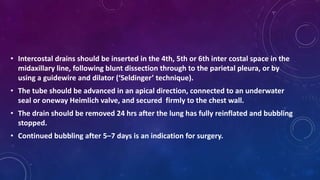 • Intercostal drains should be inserted in the 4th, 5th or 6th inter costal space in the
midaxillary line, following blunt dissection through to the parietal pleura, or by
using a guidewire and dilator (‘Seldinger’ technique).
• The tube should be advanced in an apical direction, connected to an underwater
seal or oneway Heimlich valve, and secured firmly to the chest wall.
• The drain should be removed 24 hrs after the lung has fully reinflated and bubbling
stopped.
• Continued bubbling after 5–7 days is an indication for surgery.
 