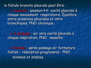 la fistule broncho pleurale peut être :
      ouverte : poumon cavité pleurale à
   chaque mouvement respiratoire. Équilibre
   entre pressions pleurales et intra
   bronchiques. PNO chronique.

     à soupape : air vers cavité pleurale à
  chaque inspiration, PNO massifs.

    fermée : après passage air fermeture
  fistule - résorption progressive: PNO
     minimes et stables.
 
