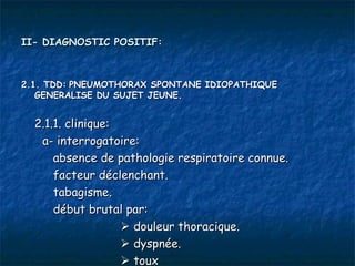II- DIAGNOSTIC POSITIF:



2.1. TDD: PNEUMOTHORAX SPONTANE IDIOPATHIQUE
   GENERALISE DU SUJET JEUNE.


  2.1.1. clinique:
   a- interrogatoire:
      absence de pathologie respiratoire connue.
      facteur déclenchant.
      tabagisme.
      début brutal par:
                    douleur thoracique.
                    dyspnée.
                    toux
 