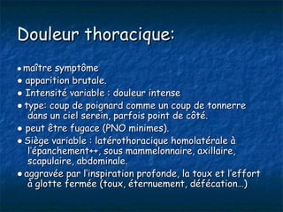 Douleur thoracique:
● maître symptôme
● apparition brutale.
● Intensité variable : douleur intense
● type: coup de poignard comme un coup de tonnerre
   dans un ciel serein, parfois point de côté.
● peut être fugace (PNO minimes).
● Siège variable : latérothoracique homolatérale à
   l’épanchement++, sous mammelonnaire, axillaire,
   scapulaire, abdominale.
● aggravée par l’inspiration profonde, la toux et l’effort
   à glotte fermée (toux, éternuement, défécation…)
 