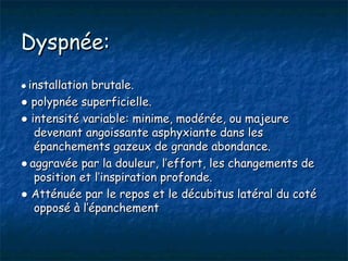 Dyspnée:
● installation brutale.
● polypnée superficielle.
● intensité variable: minime, modérée, ou majeure
   devenant angoissante asphyxiante dans les
   épanchements gazeux de grande abondance.
● aggravée par la douleur, l’effort, les changements de
   position et l’inspiration profonde.
● Atténuée par le repos et le décubitus latéral du coté
   opposé à l’épanchement
 
