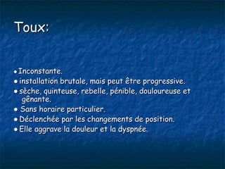 Toux:


● Inconstante.
● installation brutale, mais peut être progressive.
● sèche, quinteuse, rebelle, pénible, douloureuse et
   gênante.
● Sans horaire particulier.
● Déclenchée par les changements de position.
● Elle aggrave la douleur et la dyspnée.
 