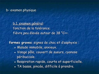b- examen physique



    b.1. examen général:
    fonction de la tolérance.
    fièvre peu élevée autour de 38 °C++.

 formes graves: signes de choc et d’asphyxie :
    ▪ Malade immobile, anxieux.
    ▪ Visage pâle, couvert de sueurs, cyanose
      péribuccale.
    ▪ Respiration rapide, courte et superficielle.
    ▪ TA basse, pincée, difficile à prendre.
 